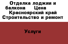 Отделка лоджии и балкона.  › Цена ­ 100 - Красноярский край Строительство и ремонт » Услуги   . Красноярский край